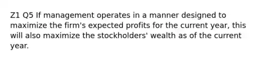 Z1 Q5 If management operates in a manner designed to maximize the firm's expected profits for the current year, this will also maximize the stockholders' wealth as of the current year.