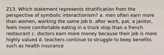 Z13. Which statement represents stratification from the perspective of symbolic interactionism? a. men often earn more than women, working the same job b. after work, pat, a janitor, feels more comfortable eating in a truck stop than a french restaurant c. doctors earn more money because their job is more highly valued d. teachers continue to struggle to keep benefits such as health insurance