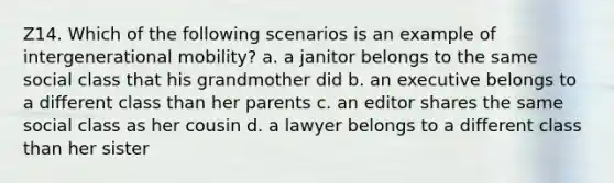 Z14. Which of the following scenarios is an example of intergenerational mobility? a. a janitor belongs to the same social class that his grandmother did b. an executive belongs to a different class than her parents c. an editor shares the same social class as her cousin d. a lawyer belongs to a different class than her sister