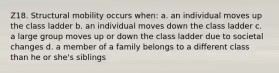 Z18. Structural mobility occurs when: a. an individual moves up the class ladder b. an individual moves down the class ladder c. a large group moves up or down the class ladder due to societal changes d. a member of a family belongs to a different class than he or she's siblings