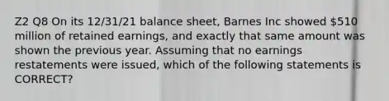 Z2 Q8 On its 12/31/21 balance sheet, Barnes Inc showed 510 million of retained earnings, and exactly that same amount was shown the previous year. Assuming that no earnings restatements were issued, which of the following statements is CORRECT?