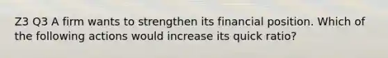 Z3 Q3 A firm wants to strengthen its financial position. Which of the following actions would increase its quick ratio?