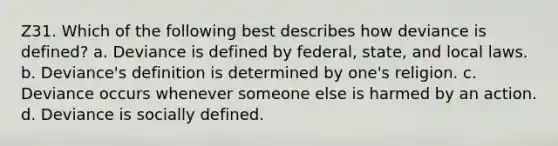 Z31. Which of the following best describes how deviance is defined? a. Deviance is defined by federal, state, and local laws. b. Deviance's definition is determined by one's religion. c. Deviance occurs whenever someone else is harmed by an action. d. Deviance is socially defined.