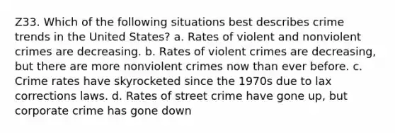 Z33. Which of the following situations best describes crime trends in the United States? a. Rates of violent and nonviolent crimes are decreasing. b. Rates of violent crimes are decreasing, but there are more nonviolent crimes now than ever before. c. Crime rates have skyrocketed since the 1970s due to lax corrections laws. d. Rates of street crime have gone up, but corporate crime has gone down