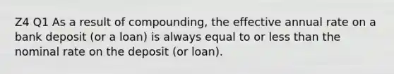 Z4 Q1 As a result of compounding, the effective annual rate on a bank deposit (or a loan) is always equal to or <a href='https://www.questionai.com/knowledge/k7BtlYpAMX-less-than' class='anchor-knowledge'>less than</a> the nominal rate on the deposit (or loan).