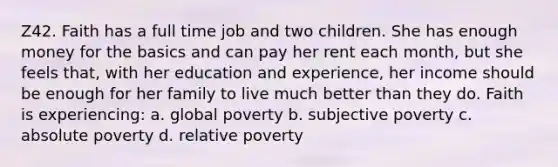 Z42. Faith has a full time job and two children. She has enough money for the basics and can pay her rent each month, but she feels that, with her education and experience, her income should be enough for her family to live much better than they do. Faith is experiencing: a. global poverty b. subjective poverty c. absolute poverty d. relative poverty