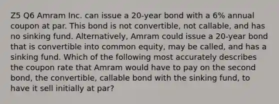 Z5 Q6 Amram Inc. can issue a 20-year bond with a 6% annual coupon at par. This bond is not convertible, not callable, and has no sinking fund. Alternatively, Amram could issue a 20-year bond that is convertible into common equity, may be called, and has a sinking fund. Which of the following most accurately describes the coupon rate that Amram would have to pay on the second bond, the convertible, callable bond with the sinking fund, to have it sell initially at par?