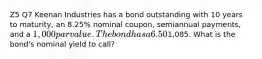 Z5 Q7 Keenan Industries has a bond outstanding with 10 years to maturity, an 8.25% nominal coupon, semiannual payments, and a 1,000 par value. The bond has a 6.50% nominal yield to maturity, but it can be called in 6 years at a price of1,085. What is the bond's nominal yield to call?