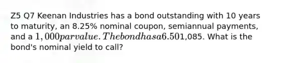 Z5 Q7 Keenan Industries has a bond outstanding with 10 years to maturity, an 8.25% nominal coupon, semiannual payments, and a 1,000 par value. The bond has a 6.50% nominal yield to maturity, but it can be called in 6 years at a price of1,085. What is the bond's nominal yield to call?