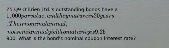 Z5 Q9 O'Brien Ltd.'s outstanding bonds have a 1,000 par value, and they mature in 20 years. Their nominal annual, not semiannual yield to maturity is 9.25%, they pay interest semiannually, and they sell at a price of900. What is the bond's nominal coupon interest rate?