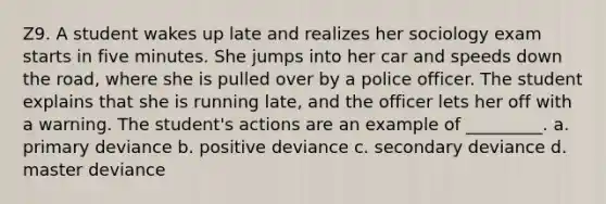 Z9. A student wakes up late and realizes her sociology exam starts in five minutes. She jumps into her car and speeds down the road, where she is pulled over by a police officer. The student explains that she is running late, and the officer lets her off with a warning. The student's actions are an example of _________. a. primary deviance b. positive deviance c. secondary deviance d. master deviance