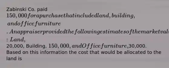 Zabinski Co. paid 150,000 for a purchase that included land, building, and office furniture. An appraiser provided the following estimates of the market values of the assets if they had been purchased separately: Land,20,000, Building, 150,000, and Office furniture,30,000. Based on this information the cost that would be allocated to the land is