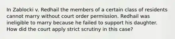 In Zablocki v. Redhail the members of a certain class of residents cannot marry without court order permission. Redhail was ineligible to marry because he failed to support his daughter. How did the court apply strict scrutiny in this case?