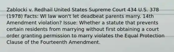 Zablocki v. Redhail United States Supreme Court 434 U.S. 378 (1978) Facts: WI law won't let deadbeat parents marry. 14th Amendment violation? Issue: Whether a statute that prevents certain residents from marrying without first obtaining a court order granting permission to marry violates the Equal Protection Clause of the Fourteenth Amendment.