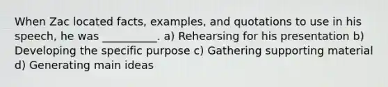 When Zac located facts, examples, and quotations to use in his speech, he was __________. a) Rehearsing for his presentation b) Developing the specific purpose c) Gathering supporting material d) Generating main ideas