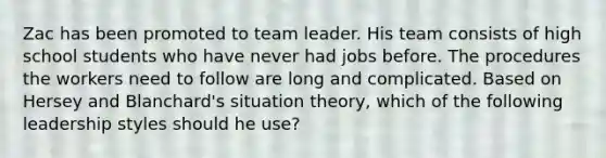 Zac has been promoted to team leader. His team consists of high school students who have never had jobs before. The procedures the workers need to follow are long and complicated. Based on Hersey and Blanchard's situation theory, which of the following leadership styles should he use?