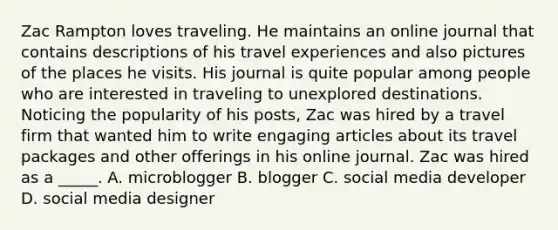 Zac Rampton loves traveling. He maintains an online journal that contains descriptions of his travel experiences and also pictures of the places he visits. His journal is quite popular among people who are interested in traveling to unexplored destinations. Noticing the popularity of his posts, Zac was hired by a travel firm that wanted him to write engaging articles about its travel packages and other offerings in his online journal. Zac was hired as a _____. A. microblogger B. blogger C. social media developer D. social media designer