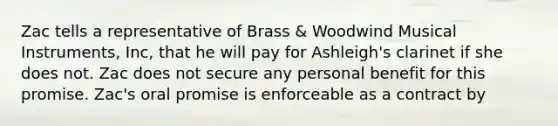 Zac tells a representative of Brass & Woodwind Musical Instruments, Inc, that he will pay for Ashleigh's clarinet if she does not. Zac does not secure any personal benefit for this promise. Zac's oral promise is enforceable as a contract by