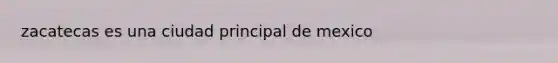 zacatecas es una ciudad principal de mexico
