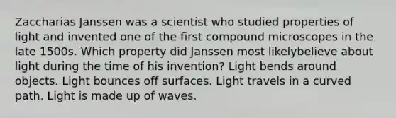 Zaccharias Janssen was a scientist who studied properties of light and invented one of the first compound microscopes in the late 1500s. Which property did Janssen most likelybelieve about light during the time of his invention? Light bends around objects. Light bounces off surfaces. Light travels in a curved path. Light is made up of waves.