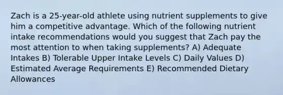 Zach is a 25-year-old athlete using nutrient supplements to give him a competitive advantage. Which of the following nutrient intake recommendations would you suggest that Zach pay the most attention to when taking supplements? A) Adequate Intakes B) Tolerable Upper Intake Levels C) Daily Values D) Estimated Average Requirements E) Recommended Dietary Allowances