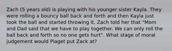 Zach (5 years old) is playing with his younger sister Kayla. They were rolling a bouncy ball back and forth and then Kayla just took the ball and started throwing it. Zach told her that "Mom and Dad said that we have to play together. We can only roll the ball back and forth so no one gets hurt". What stage of moral judgement would Piaget put Zack at?