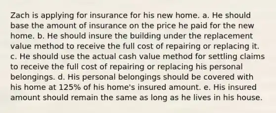 Zach is applying for insurance for his new home. a. He should base the amount of insurance on the price he paid for the new home. b. He should insure the building under the replacement value method to receive the full cost of repairing or replacing it. c. He should use the actual cash value method for settling claims to receive the full cost of repairing or replacing his personal belongings. d. His personal belongings should be covered with his home at 125% of his home's insured amount. e. His insured amount should remain the same as long as he lives in his house.