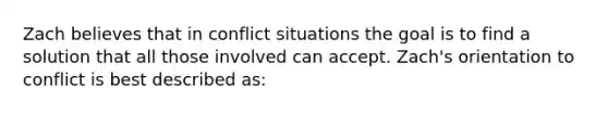 Zach believes that in conflict situations the goal is to find a solution that all those involved can accept. Zach's orientation to conflict is best described as: