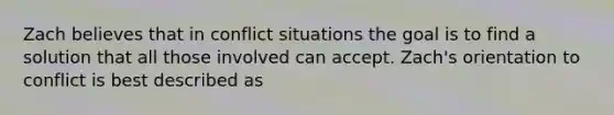 Zach believes that in conflict situations the goal is to find a solution that all those involved can accept. Zach's orientation to conflict is best described as