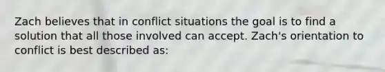 Zach believes that in conflict situations the goal is to find a solution that all those involved can accept. Zach's orientation to conflict is best described as:​