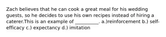 Zach believes that he can cook a great meal for his wedding guests, so he decides to use his own recipes instead of hiring a caterer.This is an example of __________. a.)reinforcement b.) self-efficacy c.) expectancy d.) imitation