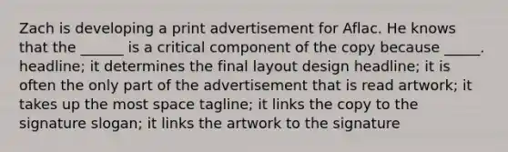 Zach is developing a print advertisement for Aflac. He knows that the ______ is a critical component of the copy because _____. headline; it determines the final layout design headline; it is often the only part of the advertisement that is read artwork; it takes up the most space tagline; it links the copy to the signature slogan; it links the artwork to the signature