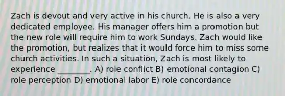 Zach is devout and very active in his church. He is also a very dedicated employee. His manager offers him a promotion but the new role will require him to work Sundays. Zach would like the promotion, but realizes that it would force him to miss some church activities. In such a situation, Zach is most likely to experience ________. A) role conflict B) emotional contagion C) role perception D) emotional labor E) role concordance