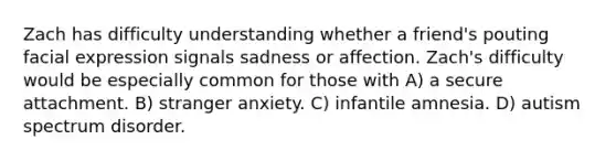 Zach has difficulty understanding whether a friend's pouting facial expression signals sadness or affection. Zach's difficulty would be especially common for those with A) a secure attachment. B) stranger anxiety. C) infantile amnesia. D) autism spectrum disorder.