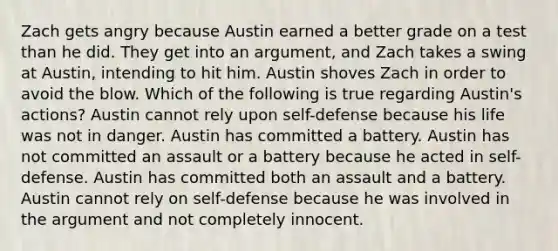 Zach gets angry because Austin earned a better grade on a test than he did. They get into an argument, and Zach takes a swing at Austin, intending to hit him. Austin shoves Zach in order to avoid the blow. Which of the following is true regarding Austin's actions? Austin cannot rely upon self-defense because his life was not in danger. Austin has committed a battery. Austin has not committed an assault or a battery because he acted in self-defense. Austin has committed both an assault and a battery. Austin cannot rely on self-defense because he was involved in the argument and not completely innocent.