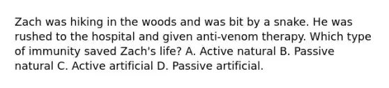 Zach was hiking in the woods and was bit by a snake. He was rushed to the hospital and given anti-venom therapy. Which type of immunity saved Zach's life? A. Active natural B. Passive natural C. Active artificial D. Passive artificial.