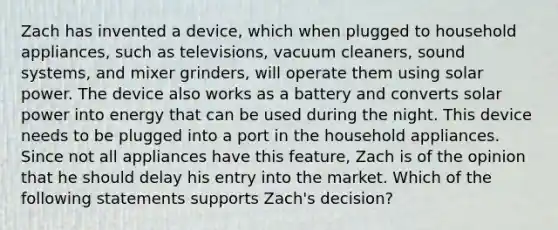 Zach has invented a device, which when plugged to household appliances, such as televisions, vacuum cleaners, sound systems, and mixer grinders, will operate them using solar power. The device also works as a battery and converts solar power into energy that can be used during the night. This device needs to be plugged into a port in the household appliances. Since not all appliances have this feature, Zach is of the opinion that he should delay his entry into the market. Which of the following statements supports Zach's decision?