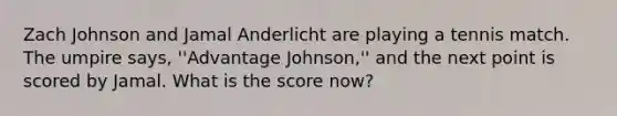 Zach Johnson and Jamal Anderlicht are playing a tennis match. The umpire says, ''Advantage Johnson,'' and the next point is scored by Jamal. What is the score now?