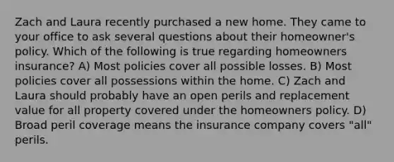 Zach and Laura recently purchased a new home. They came to your office to ask several questions about their homeowner's policy. Which of the following is true regarding homeowners insurance? A) Most policies cover all possible losses. B) Most policies cover all possessions within the home. C) Zach and Laura should probably have an open perils and replacement value for all property covered under the homeowners policy. D) Broad peril coverage means the insurance company covers "all" perils.