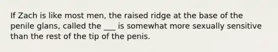 If Zach is like most men, the raised ridge at the base of the penile glans, called the ___ is somewhat more sexually sensitive than the rest of the tip of the penis.