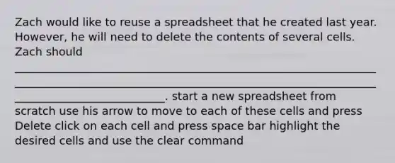 Zach would like to reuse a spreadsheet that he created last year. However, he will need to delete the contents of several cells. Zach should _____________________________________________________________________________________________________________________________________________________________. start a new spreadsheet from scratch use his arrow to move to each of these cells and press Delete click on each cell and press space bar highlight the desired cells and use the clear command