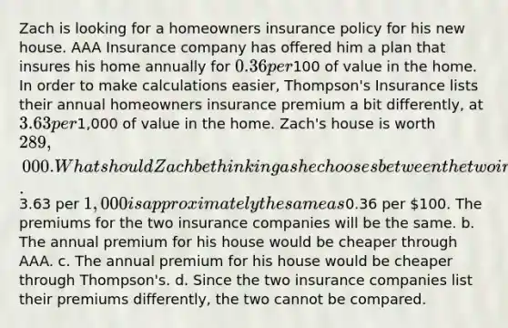 Zach is looking for a homeowners insurance policy for his new house. AAA Insurance company has offered him a plan that insures his home annually for 0.36 per100 of value in the home. In order to make calculations easier, Thompson's Insurance lists their annual homeowners insurance premium a bit differently, at 3.63 per1,000 of value in the home. Zach's house is worth 289,000. What should Zach be thinking as he chooses between the two insurance companies? a.3.63 per 1,000 is approximately the same as0.36 per 100. The premiums for the two insurance companies will be the same. b. The annual premium for his house would be cheaper through AAA. c. The annual premium for his house would be cheaper through Thompson's. d. Since the two insurance companies list their premiums differently, the two cannot be compared.