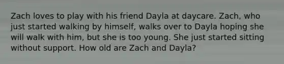 Zach loves to play with his friend Dayla at daycare. Zach, who just started walking by himself, walks over to Dayla hoping she will walk with him, but she is too young. She just started sitting without support. How old are Zach and Dayla?