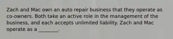 Zach and Mac own an auto repair business that they operate as co-owners. Both take an active role in the management of the business, and each accepts unlimited liability. Zach and Mac operate as a ________.