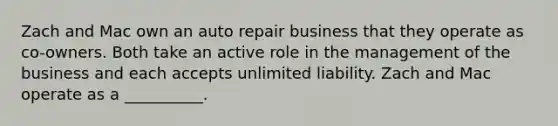 Zach and Mac own an auto repair business that they operate as co-owners. Both take an active role in the management of the business and each accepts unlimited liability. Zach and Mac operate as a __________.