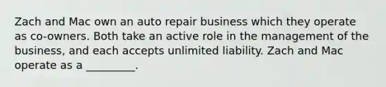 Zach and Mac own an auto repair business which they operate as co-owners. Both take an active role in the management of the business, and each accepts unlimited liability. Zach and Mac operate as a _________.