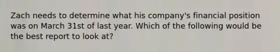 Zach needs to determine what his company's financial position was on March 31st of last year. Which of the following would be the best report to look at?