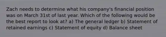 Zach needs to determine what his company's financial position was on March 31st of last year. Which of the following would be the best report to look at? a) The general ledger b) Statement of retained earnings c) Statement of equity d) Balance sheet