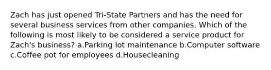 Zach has just opened Tri-State Partners and has the need for several business services from other companies. Which of the following is most likely to be considered a service product for Zach's business? a.Parking lot maintenance b.Computer software c.Coffee pot for employees d.Housecleaning