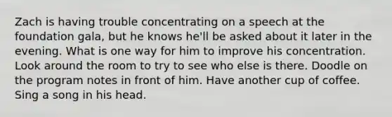 Zach is having trouble concentrating on a speech at the foundation gala, but he knows he'll be asked about it later in the evening. What is one way for him to improve his concentration. Look around the room to try to see who else is there. Doodle on the program notes in front of him. Have another cup of coffee. Sing a song in his head.
